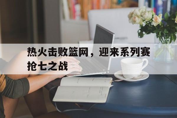 热火击败篮网，迎来系列赛抢七之战的简单介绍